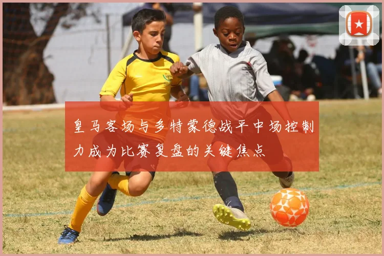 皇马客场与多特蒙德战平中场控制力成为比赛复盘的关键焦点
