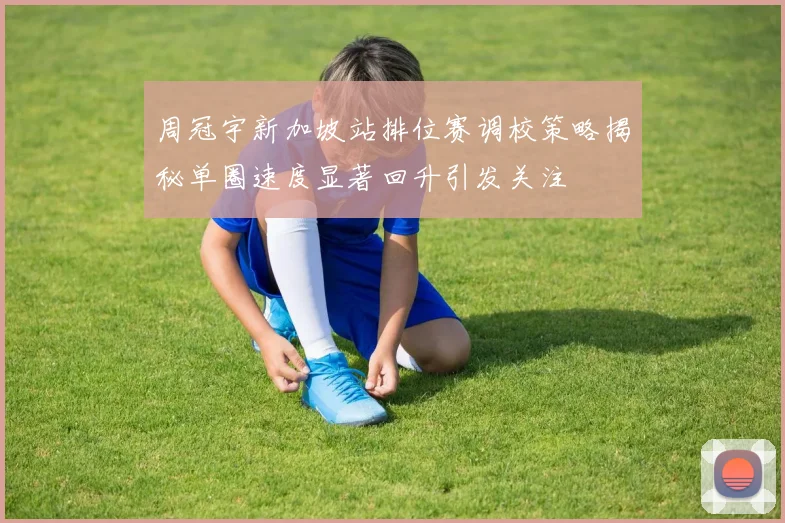周冠宇新加坡站排位赛调校策略揭秘单圈速度显著回升引发关注