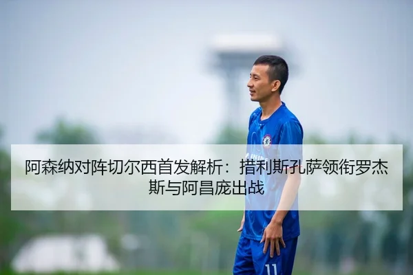 阿森纳对阵切尔西首发解析：措利斯孔萨领衔罗杰斯与阿昌庞出战